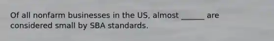 Of all nonfarm businesses in the US, almost ______ are considered small by SBA standards.