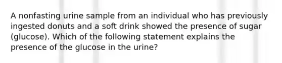 A nonfasting urine sample from an individual who has previously ingested donuts and a soft drink showed the presence of sugar (glucose). Which of the following statement explains the presence of the glucose in the urine?