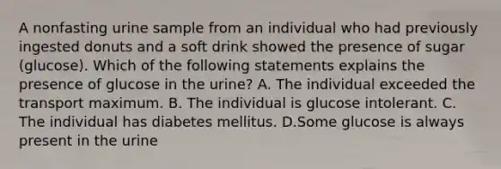 A nonfasting urine sample from an individual who had previously ingested donuts and a soft drink showed the presence of sugar (glucose). Which of the following statements explains the presence of glucose in the urine? A. The individual exceeded the transport maximum. B. The individual is glucose intolerant. C. The individual has diabetes mellitus. D.Some glucose is always present in the urine