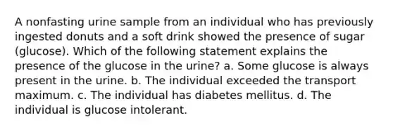 A nonfasting urine sample from an individual who has previously ingested donuts and a soft drink showed the presence of sugar (glucose). Which of the following statement explains the presence of the glucose in the urine? a. Some glucose is always present in the urine. b. The individual exceeded the transport maximum. c. The individual has diabetes mellitus. d. The individual is glucose intolerant.