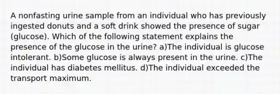 A nonfasting urine sample from an individual who has previously ingested donuts and a soft drink showed the presence of sugar (glucose). Which of the following statement explains the presence of the glucose in the urine? a)The individual is glucose intolerant. b)Some glucose is always present in the urine. c)The individual has diabetes mellitus. d)The individual exceeded the transport maximum.