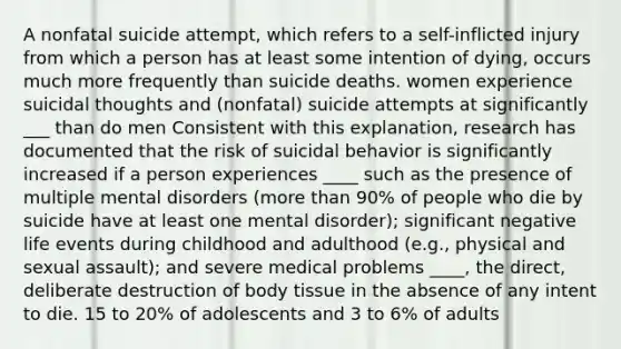 A nonfatal suicide attempt, which refers to a self-inflicted injury from which a person has at least some intention of dying, occurs much more frequently than suicide deaths. women experience suicidal thoughts and (nonfatal) suicide attempts at significantly ___ than do men Consistent with this explanation, research has documented that the risk of suicidal behavior is significantly increased if a person experiences ____ such as the presence of multiple mental disorders (more than 90% of people who die by suicide have at least one mental disorder); significant negative life events during childhood and adulthood (e.g., physical and sexual assault); and severe medical problems ____, the direct, deliberate destruction of body tissue in the absence of any intent to die. 15 to 20% of adolescents and 3 to 6% of adults