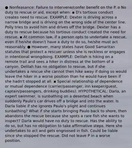 ● Nonfeasance: Failure to intervene/confer benefit on the P. o No duty to rescue or aid, except when: ▪ D's tortious conduct creates need to rescue. EXAMPLE: Dexter is driving across a narrow bridge and is driving on the wrong side of the center line. Polly tries to avoid him and drives off the bridge. Dexter has a duty to rescue because his tortious conduct created the need for rescue. ▪ At common law, if a person opts to undertake a rescue, even if he/she doesn't have a duty to do so, he/she must act reasonably. ● However, many states have Good Samaritan statutes that protect a rescuer unless she is reckless or engages in intentional wrongdoing. EXAMPLE: Delilah is hiking on a remote trail and sees a hiker in distress at the bottom of a canyon. Delilah has no obligation to rescue, but if she undertakes a rescue she cannot then hike away if doing so would leave the hiker in a worse position than he would have been if she hadn't stopped at all. ▪ Special relationship of dependence or mutual dependence (carrier/passenger, inn keeper/guest, captain/passengers, drinking buddies). HYPOTHETICAL: Darla, an expert swimmer, is sunbathing on a deserted beach when suddenly Paulo's car drives off a bridge and into the water. Is Darla liable if she ignores Paulo's plight and continues sunbathing? What if she starts bringing Paulo back to shore, then abandons the rescue because she spots a rare fish she wants to inspect? Darla would have no duty to rescue. Has the ability to do so, but has no obligation to take affirmative steps. Here she undertakes to act and gets engrossed in fish. Could be liable since she stopped the rescue. Did not leave P in a worse position.