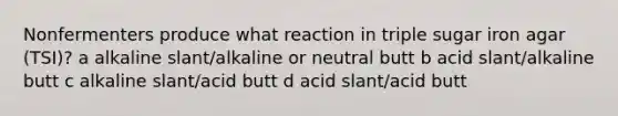 Nonfermenters produce what reaction in triple sugar iron agar (TSI)? a alkaline slant/alkaline or neutral butt b acid slant/alkaline butt c alkaline slant/acid butt d acid slant/acid butt