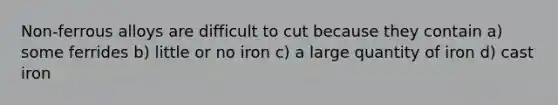 Non-ferrous alloys are difficult to cut because they contain a) some ferrides b) little or no iron c) a large quantity of iron d) cast iron