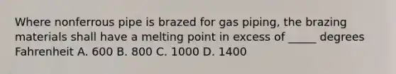 Where nonferrous pipe is brazed for gas piping, the brazing materials shall have a melting point in excess of _____ degrees Fahrenheit A. 600 B. 800 C. 1000 D. 1400