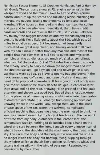 Nonfiction Focus: Elements Of Creative Nonfiction, Part 2 Hum by Jeff Gundy The car purrs along at 72, engine noise lost in the whisper of wind and the music. I love to hit the Volvo's cruise control and turn up the stereo and roll along alone, checking the mirrors, the gauges, letting my thoughts go long and loose, knowing it'll be hours on the road and that I can stop for coffee and gas and to pee whenever I feel like it, that I have credit cards and cash and extra oil in the trunk just in case. Between my mushy tree-hugger tendencies and my friends buying gas-electric hybrids I'm a little guilty about the S90, which gets 27 miles to a gallon at best. But because it had been badly mistreated we got it way cheap, and having worked it all over with my son I know it better than any machine and most of the people that I've ever met. It still has its quirks and mysteries, trembles a little at idle, uses too much oil, shakes sometimes when you hit the brakes. But at 70 it rides like a dream, smooth and steady, ready to carry me down the longest road and into the deepest sunset. I go days on end and never get in a car, walking to work as I do, so I love to put my bag and books in the back, arrange my coffee mug and case of cd's and map and head off to play poet somewhere. It feels good to call off classes, give the students some token work to do, get up earlier or later than usual and hit the road, knowing I'll be greeted and fed, paid attention and shown to a good bed. But all that is just backdrop for the pleasure of humming along on whichever interchangeable midwestern interstate it is. I emerge from driving reveries not knowing where in the world I am, except that I am in the small private space of the car, within the whirring, complicated, efficient machine that bears me along the way I used to think my soul was carried around by my body. A few hours in the car and I drift free from my body, cushioned in the leather seat, the temperature steady, nothing to do besides keep a hand on the wheel and stay between the lines. I snatch every glimpse I can of what's beyond the shoulders of the road, among the trees, in the sky. The car is the body and the body is the soul and the soul is no longer inside the body but floating, flying, slipping through the window to lick at the air like a golden retriever, its wisps and tatters trailing wildly in the wind of passage. *Reprinted wth permission by the author