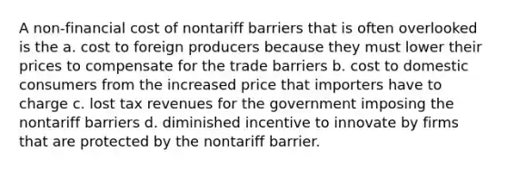 A non-financial cost of nontariff barriers that is often overlooked is the a. cost to foreign producers because they must lower their prices to compensate for the trade barriers b. cost to domestic consumers from the increased price that importers have to charge c. lost tax revenues for the government imposing the nontariff barriers d. diminished incentive to innovate by firms that are protected by the nontariff barrier.