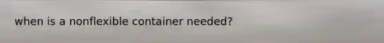 when is a nonflexible container needed?