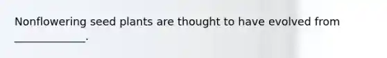 Nonflowering seed plants are thought to have evolved from _____________.