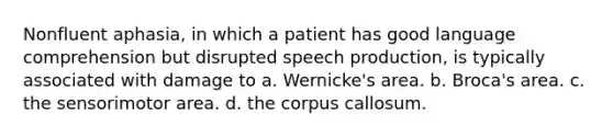 Nonfluent aphasia, in which a patient has good language comprehension but disrupted speech production, is typically associated with damage to a. Wernicke's area. b. Broca's area. c. the sensorimotor area. d. the corpus callosum.