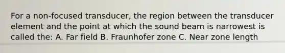 For a non-focused transducer, the region between the transducer element and the point at which the sound beam is narrowest is called the: A. Far field B. Fraunhofer zone C. Near zone length