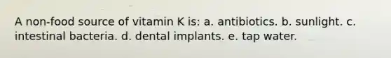 A non-food source of vitamin K is:​ a. ​antibiotics. b. ​sunlight. c. ​intestinal bacteria. d. ​dental implants. e. ​tap water.