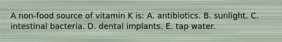 A non-food source of vitamin K is:​ A. ​antibiotics. B. ​sunlight. C. ​intestinal bacteria. D. ​dental implants. E. ​tap water.