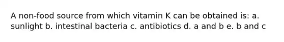 A non-food source from which vitamin K can be obtained is: a. sunlight b. intestinal bacteria c. antibiotics d. a and b e. b and c