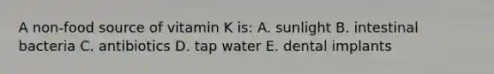 A non-food source of vitamin K is: A. sunlight B. intestinal bacteria C. antibiotics D. tap water E. dental implants