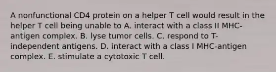 A nonfunctional CD4 protein on a helper T cell would result in the helper T cell being unable to A. interact with a class II MHC-antigen complex. B. lyse tumor cells. C. respond to T-independent antigens. D. interact with a class I MHC-antigen complex. E. stimulate a cytotoxic T cell.