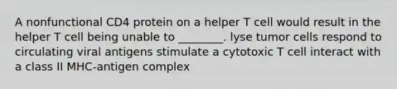 A nonfunctional CD4 protein on a helper T cell would result in the helper T cell being unable to ________. lyse tumor cells respond to circulating viral antigens stimulate a cytotoxic T cell interact with a class II MHC-antigen complex