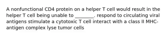 A nonfunctional CD4 protein on a helper T cell would result in the helper T cell being unable to ________. respond to circulating viral antigens stimulate a cytotoxic T cell interact with a class II MHC-antigen complex lyse tumor cells