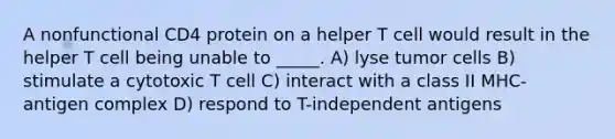 A nonfunctional CD4 protein on a helper T cell would result in the helper T cell being unable to _____. A) lyse tumor cells B) stimulate a cytotoxic T cell C) interact with a class II MHC-antigen complex D) respond to T-independent antigens