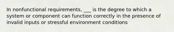 In nonfunctional requirements, ___ is the degree to which a system or component can function correctly in the presence of invalid inputs or stressful environment conditions