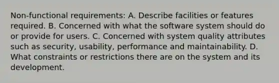 Non-functional requirements: A. Describe facilities or features required. B. Concerned with what the software system should do or provide for users. C. Concerned with system quality attributes such as security, usability, performance and maintainability. D. What constraints or restrictions there are on the system and its development.