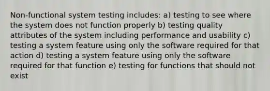 Non-functional system testing includes: a) testing to see where the system does not function properly b) testing quality attributes of the system including performance and usability c) testing a system feature using only the software required for that action d) testing a system feature using only the software required for that function e) testing for functions that should not exist