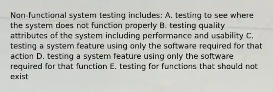 Non-functional system testing includes: A. testing to see where the system does not function properly B. testing quality attributes of the system including performance and usability C. testing a system feature using only the software required for that action D. testing a system feature using only the software required for that function E. testing for functions that should not exist