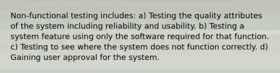 Non-functional testing includes: a) Testing the quality attributes of the system including reliability and usability. b) Testing a system feature using only the software required for that function. c) Testing to see where the system does not function correctly. d) Gaining user approval for the system.