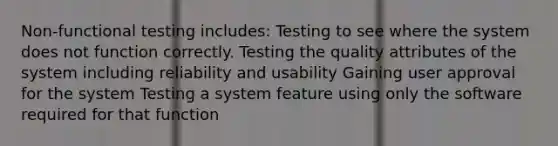 Non-functional testing includes: Testing to see where the system does not function correctly. Testing the quality attributes of the system including reliability and usability Gaining user approval for the system Testing a system feature using only the software required for that function