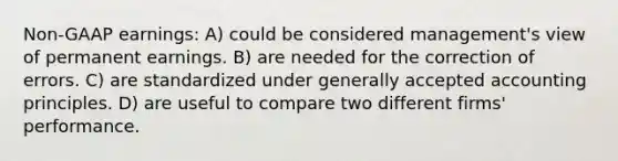 Non-GAAP earnings: A) could be considered management's view of permanent earnings. B) are needed for the correction of errors. C) are standardized under <a href='https://www.questionai.com/knowledge/kwjD9YtMH2-generally-accepted-accounting-principles' class='anchor-knowledge'>generally accepted accounting principles</a>. D) are useful to compare two different firms' performance.