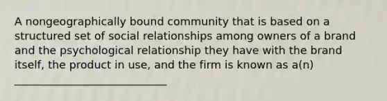 A nongeographically bound community that is based on a structured set of social relationships among owners of a brand and the psychological relationship they have with the brand itself, the product in use, and the firm is known as a(n) ____________________________