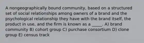 A nongeographically bound community, based on a structured set of social relationships among owners of a brand and the psychological relationship they have with the brand itself, the product in use, and the firm is known as a _____. A) brand community B) cohort group C) purchase consortium D) clone group E) census track