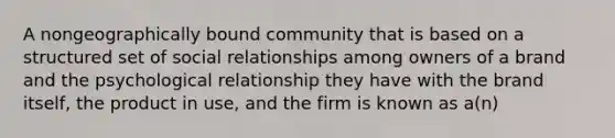 A nongeographically bound community that is based on a structured set of social relationships among owners of a brand and the psychological relationship they have with the brand itself, the product in use, and the firm is known as a(n)