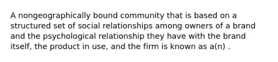 A nongeographically bound community that is based on a structured set of social relationships among owners of a brand and the psychological relationship they have with the brand itself, the product in use, and the firm is known as a(n) .