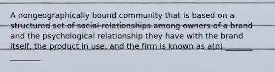 A nongeographically bound community that is based on a structured set of social relationships among owners of a brand and the psychological relationship they have with the brand itself, the product in use, and the firm is known as a(n) _______ ________