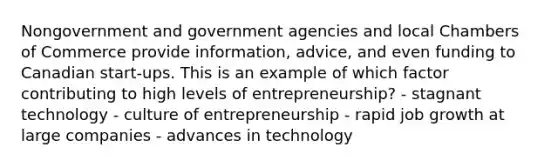 Nongovernment and government agencies and local Chambers of Commerce provide information, advice, and even funding to Canadian start-ups. This is an example of which factor contributing to high levels of entrepreneurship? - stagnant technology - culture of entrepreneurship - rapid job growth at large companies - advances in technology