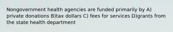 Nongovernment health agencies are funded primarily by A) private donations B)tax dollars C) fees for services D)grants from the state health department