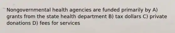 Nongovernmental health agencies are funded primarily by A) grants from the state health department B) tax dollars C) private donations D) fees for services