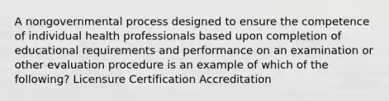 A nongovernmental process designed to ensure the competence of individual health professionals based upon completion of educational requirements and performance on an examination or other evaluation procedure is an example of which of the following? Licensure Certification Accreditation