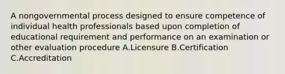 A nongovernmental process designed to ensure competence of individual health professionals based upon completion of educational requirement and performance on an examination or other evaluation procedure A.Licensure B.Certification C.Accreditation