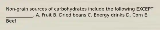 Non-grain sources of carbohydrates include the following EXCEPT ____________. A. Fruit B. Dried beans C. Energy drinks D. Corn E. Beef