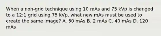 When a non-grid technique using 10 mAs and 75 kVp is changed to a 12:1 grid using 75 kVp, what new mAs must be used to create the same image? A. 50 mAs B. 2 mAs C. 40 mAs D. 120 mAs