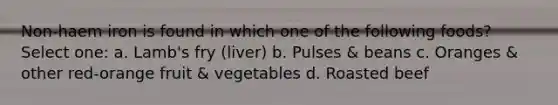 Non-haem iron is found in which one of the following foods? Select one: a. Lamb's fry (liver) b. Pulses & beans c. Oranges & other red-orange fruit & vegetables d. Roasted beef