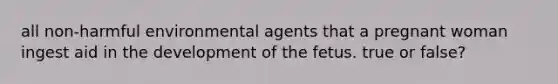 all non-harmful environmental agents that a pregnant woman ingest aid in the development of the fetus. true or false?