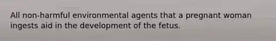 All non-harmful environmental agents that a pregnant woman ingests aid in the development of the fetus.