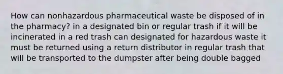 How can nonhazardous pharmaceutical waste be disposed of in the pharmacy? in a designated bin or regular trash if it will be incinerated in a red trash can designated for hazardous waste it must be returned using a return distributor in regular trash that will be transported to the dumpster after being double bagged