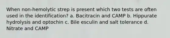 When non-hemolytic strep is present which two tests are often used in the identification? a. Bacitracin and CAMP b. Hippurate hydrolysis and optochin c. Bile esculin and salt tolerance d. Nitrate and CAMP