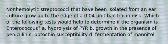 Nonhemolytic streptococci that have been isolated from an ear culture grow up to the edge of a 0.04 unit bacitracin disk. Which of the following tests would help to determine if the organism is Enterococcus? a. hydrolysis of PYR b. growth in the presence of penicillin c. optochin susceptibility d. fermentation of mannitol