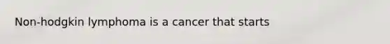 Non-hodgkin lymphoma is a cancer that starts